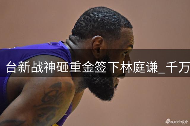 台新战神砸重金签下林庭谦 千万年薪创TPBL历史纪录